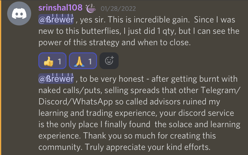 Brewer, yes sir. This is incredible gain. Since I was new to these butterflies, I did just 1 quantity, but I can see the power of this strategy and when to close. Brewer to be honest, after getting burnt with naked calls/puts, selling spreads that other Telegram/Discord/WhatsApp so called advisors ruined my learning and trading experience, your Discord service is the only place I finally found the solace and learning experience. Thank you so much for creating this community. Truly appreciate your kind efforts.