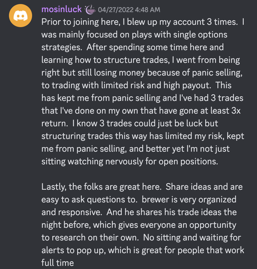 Prior to joining here, I blew up my account 3 times.  I was mainly focused on plays with single options strategies.  After spending some time here and learning how to structure trades, I went from being right but still losing money because of panic selling, to trading with limited risk and high payout.  This has kept me from panic selling and I've had 3 trades that I've done on my own that have gone at least 3x return.  I know 3 trades could just be luck but structuring trades this way has limited my risk, kept me from panic selling, and better yet I'm not just sitting watching nervously for open positions. Lastly, the folks are great here.  Share ideas and are easy to ask questions to.  brewer is very organized and responsive.  And he shares his trade ideas the night before, which gives everyone an opportunity to research on their own.  No sitting and waiting for alerts to pop up, which is great for people that work full time
